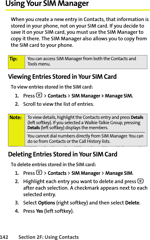 BETA DRAFT142 Section 2F: Using ContactsUsing Your SIM ManagerWhen you create a new entry in Contacts, that information is stored in your phone, not on your SIM card. If you decide to save it on your SIM card, you must use the SIM Manager to copy it there. The SIM Manager also allows you to copy from the SIM card to your phone. Viewing Entries Stored in Your SIM CardTo view entries stored in the SIM card:1. Press O &gt; Contacts &gt; SIM Manager &gt; Manage SIM.2. Scroll to view the list of entries. Deleting Entries Stored in Your SIM CardTo delete entries stored in the SIM card:1. Press O &gt; Contacts &gt; SIM Manager &gt; Manage SIM.2. Highlight each entry you want to delete and press O after each selection. A checkmark appears next to each selected entry. 3. Select Options (right softkey) and then select Delete. 4. Press Yes (left softkey).Tip: You can access SIM Manager from both the Contacts and Tools menu. Note: To view details, highlight the Contacts entry and press Details (left softkey). If you selected a Walkie-Talkie Group, pressing Details (left softkey) displays the members. You cannot dial numbers directly from SIM Manager. You can do so from Contacts or the Call History lists.