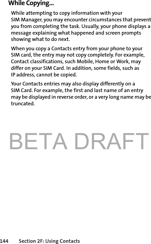 BETA DRAFT144 Section 2F: Using ContactsWhile Copying...While attempting to copy information with your SIM Manager, you may encounter circumstances that prevent you from completing the task. Usually, your phone displays a message explaining what happened and screen prompts showing what to do next. When you copy a Contacts entry from your phone to your SIM card, the entry may not copy completely. For example, Contact classifications, such Mobile, Home or Work, may differ on your SIM Card. In addition, some fields, such as IP address, cannot be copied. Your Contacts entries may also display differently on a SIM Card. For example, the first and last name of an entry may be displayed in reverse order, or a very long name may be truncated. 