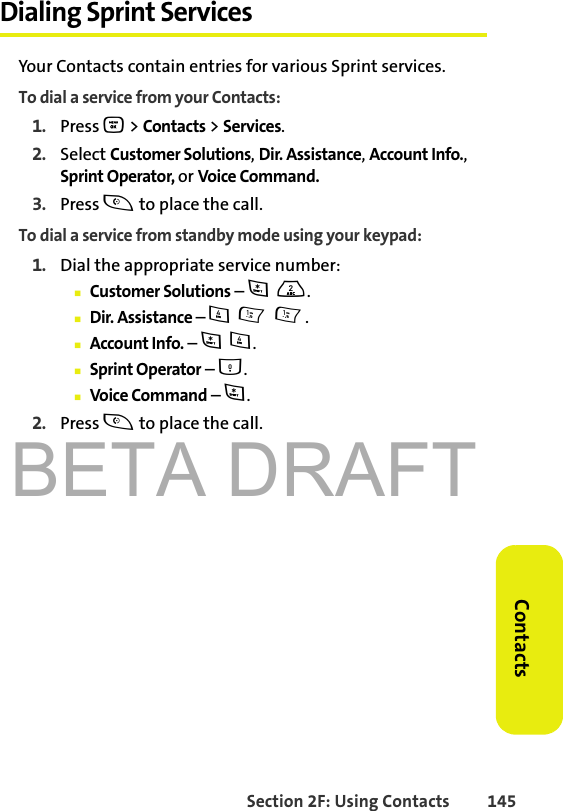 BETA DRAFTSection 2F: Using Contacts 145ContactsDialing Sprint ServicesYour Contacts contain entries for various Sprint services.To dial a service from your Contacts:1. Press O &gt; Contacts &gt; Services.2. Select Customer Solutions, Dir. Assistance, Account Info., Sprint Operator, or Voice Command.3. Press t to place the call.To dial a service from standby mode using your keypad:1. Dial the appropriate service number:䡲Customer Solutions – *2.䡲Dir. Assistance – 411.䡲Account Info. – *4.䡲Sprint Operator – 0.䡲Voice Command – *.2. Press t to place the call.