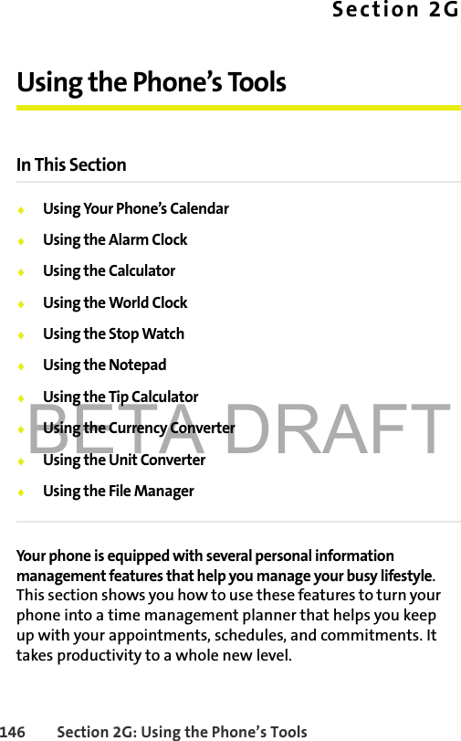 BETA DRAFT146 Section 2G: Using the Phone’s ToolsSection 2GUsing the Phone’s ToolsIn This Section⽧Using Your Phone’s Calendar⽧Using the Alarm Clock⽧Using the Calculator⽧Using the World Clock⽧Using the Stop Watch⽧Using the Notepad⽧Using the Tip Calculator⽧Using the Currency Converter⽧Using the Unit Converter⽧Using the File ManagerYour phone is equipped with several personal information management features that help you manage your busy lifestyle. This section shows you how to use these features to turn your phone into a time management planner that helps you keep up with your appointments, schedules, and commitments. It takes productivity to a whole new level.