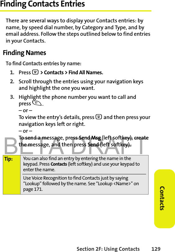 BETA DRAFTSection 2F: Using Contacts 129ContactsFinding Contacts EntriesThere are several ways to display your Contacts entries: by name, by speed dial number, by Category and Type, and by email address. Follow the steps outlined below to find entries in your Contacts.Finding NamesTo find Contacts entries by name:1. Press O &gt; Contacts &gt; Find All Names.2. Scroll through the entries using your navigation keys and highlight the one you want.3. Highlight the phone number you want to call and press t.– or –To view the entry’s details, press O and then press your navigation keys left or right.– or –To send a message, press Send Msg (left softkey), create the message, and then press Send (left softkey).Tip: You can also find an entry by entering the name in the keypad. Press Contacts (left softkey) and use your keypad to enter the name. Use Voice Recognition to find Contacts just by saying “Lookup” followed by the name. See “Lookup &lt;Name&gt;” on page 171.