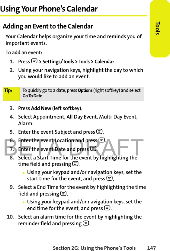 BETA DRAFTSection 2G: Using the Phone’s Tools 147ToolsUsing Your Phone’s CalendarAdding an Event to the CalendarYour Calendar helps organize your time and reminds you of important events.To add an event:1. Press O &gt; Settings/Tools &gt; Tools &gt; Calendar.2. Using your navigation keys, highlight the day to which you would like to add an event.3. Press Add New (left softkey).4. Select Appointment, All Day Event, Multi-Day Event, Alarm.5. Enter the event Subject and press O. 6. Enter the event Location and press O. 7. Enter the event Date and press O. 8. Select a Start Time for the event by highlighting the time field and pressing O.䡲Using your keypad and/or navigation keys, set the start time for the event, and press O.9. Select a End Time for the event by highlighting the time field and pressing O.䡲Using your keypad and/or navigation keys, set the end time for the event, and press O.10. Select an alarm time for the event by highlighting the reminder field and pressing O.Tip: To quickly go to a date, press Options (right softkey) and select Go To Date.