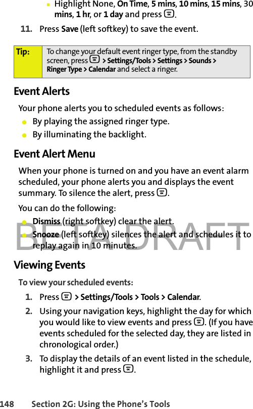 BETA DRAFT148 Section 2G: Using the Phone’s Tools䡲Highlight None, On Time, 5mins, 10 mins, 15 mins, 30 mins, 1 hr, or 1 day and press O.11. Press Save (left softkey) to save the event.Event AlertsYour phone alerts you to scheduled events as follows:䢇By playing the assigned ringer type.䢇By illuminating the backlight.Event Alert MenuWhen your phone is turned on and you have an event alarm scheduled, your phone alerts you and displays the event summary. To silence the alert, press O.You can do the following:䢇Dismiss (right softkey) clear the alert.䢇Snooze (left softkey) silences the alert and schedules it to replay again in 10 minutes.Viewing EventsTo view your scheduled events:1. Press O &gt; Settings/Tools &gt; Tools &gt; Calendar.2. Using your navigation keys, highlight the day for which you would like to view events and press O. (If you have events scheduled for the selected day, they are listed in chronological order.)3. To display the details of an event listed in the schedule, highlight it and press O.Tip: To change your default event ringer type, from the standby screen, press O &gt; Settings/Tools &gt; Settings &gt; Sounds &gt; Ringer Type &gt; Calendar and select a ringer.