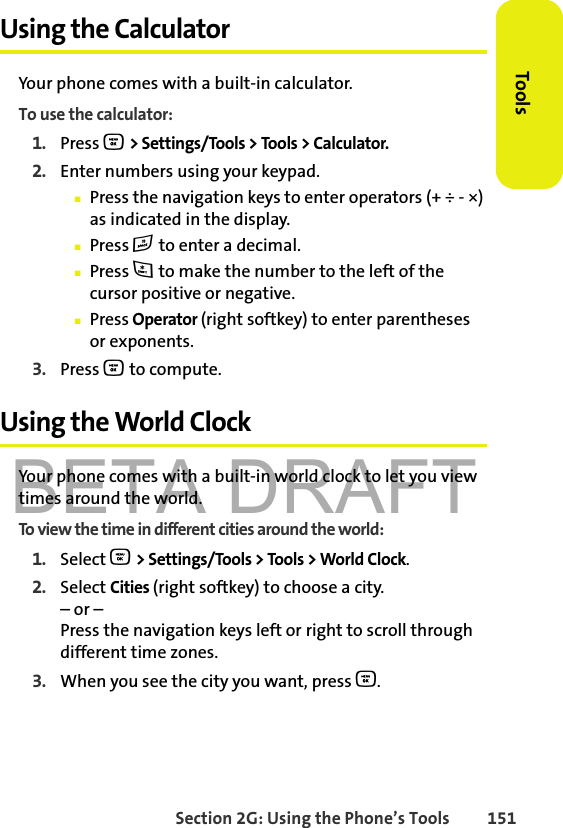 BETA DRAFTSection 2G: Using the Phone’s Tools 151ToolsUsing the CalculatorYour phone comes with a built-in calculator.To use the calculator:1. Press O &gt; Settings/Tools &gt; Tools &gt; Calculator.2. Enter numbers using your keypad.䡲Press the navigation keys to enter operators (+ ÷ - ×) as indicated in the display.䡲Press # to enter a decimal.䡲Press * to make the number to the left of the cursor positive or negative.䡲Press Operator (right softkey) to enter parentheses or exponents.3. Press O to compute.Using the World ClockYour phone comes with a built-in world clock to let you view times around the world.To view the time in different cities around the world:1. Select O &gt; Settings/Tools &gt; Tools &gt; World Clock.2. Select Cities (right softkey) to choose a city.– or – Press the navigation keys left or right to scroll through different time zones.3. When you see the city you want, press O.