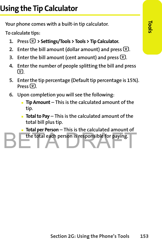 BETA DRAFTSection 2G: Using the Phone’s Tools 153ToolsUsing the Tip CalculatorYour phone comes with a built-in tip calculator.To calculate tips:1. Press O &gt; Settings/Tools &gt; Tools &gt; Tip Calculator.2. Enter the bill amount (dollar amount) and press O.3. Enter the bill amount (cent amount) and press O.4. Enter the number of people splitting the bill and press O.5. Enter the tip percentage (Default tip percentage is 15%). Press O.6. Upon completion you will see the following:䡲Tip Amount – This is the calculated amount of the tip.䡲Total to Pay – This is the calculated amount of the total bill plus tip.䡲Total per Person – This is the calculated amount of the total each person is responsible for paying.