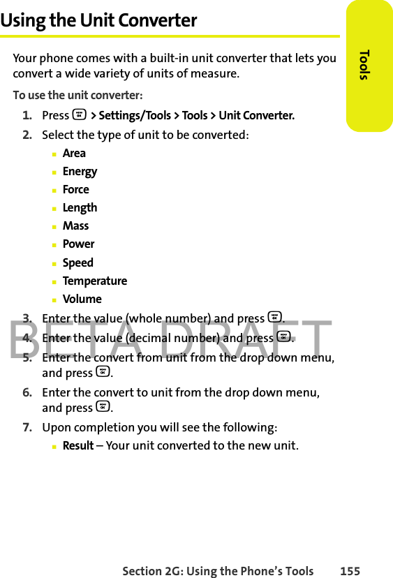 BETA DRAFTSection 2G: Using the Phone’s Tools 155ToolsUsing the Unit ConverterYour phone comes with a built-in unit converter that lets you convert a wide variety of units of measure.To use the unit converter:1. Press O &gt; Settings/Tools &gt; Tools &gt; Unit Converter.2. Select the type of unit to be converted:䡲Area䡲Energy䡲Force䡲Length䡲Mass䡲Power䡲Speed䡲Temperature䡲Volume3. Enter the value (whole number) and press O.4. Enter the value (decimal number) and press O.5. Enter the convert from unit from the drop down menu, and press O.6. Enter the convert to unit from the drop down menu, and press O.7. Upon completion you will see the following:䡲Result – Your unit converted to the new unit.