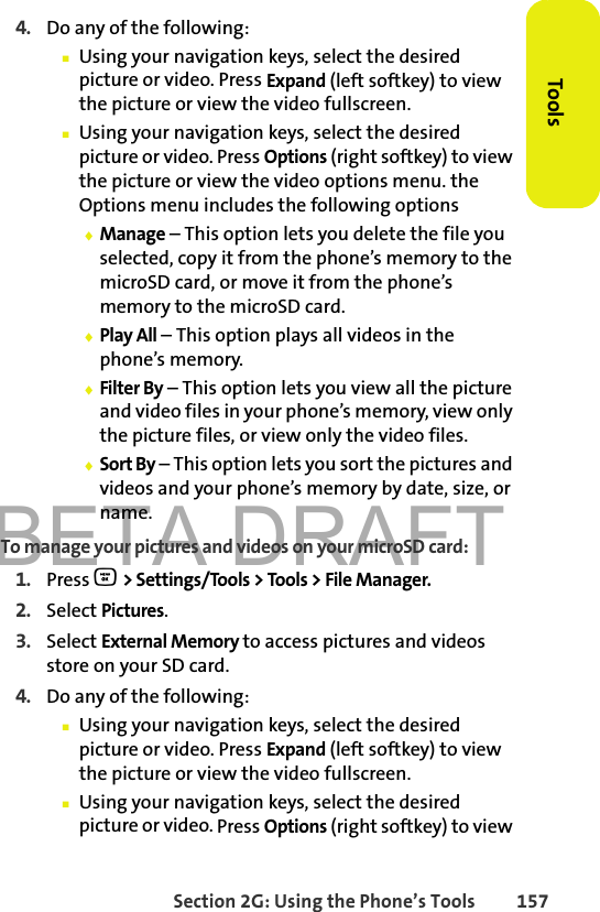 BETA DRAFTSection 2G: Using the Phone’s Tools 157Tools4. Do any of the following:䡲Using your navigation keys, select the desired picture or video. Press Expand (left softkey) to view the picture or view the video fullscreen.䡲Using your navigation keys, select the desired picture or video. Press Options (right softkey) to view the picture or view the video options menu. the Options menu includes the following options⽧Manage – This option lets you delete the file you selected, copy it from the phone’s memory to the microSD card, or move it from the phone’s memory to the microSD card.⽧Play All – This option plays all videos in the phone’s memory.⽧Filter By – This option lets you view all the picture and video files in your phone’s memory, view only the picture files, or view only the video files.⽧Sort By – This option lets you sort the pictures and videos and your phone’s memory by date, size, or name.To manage your pictures and videos on your microSD card:1. Press O &gt; Settings/Tools &gt; Tools &gt; File Manager.2. Select Pictures.3. Select External Memory to access pictures and videos store on your SD card.4. Do any of the following:䡲Using your navigation keys, select the desired picture or video. Press Expand (left softkey) to view the picture or view the video fullscreen.䡲Using your navigation keys, select the desired picture or video. Press Options (right softkey) to view 