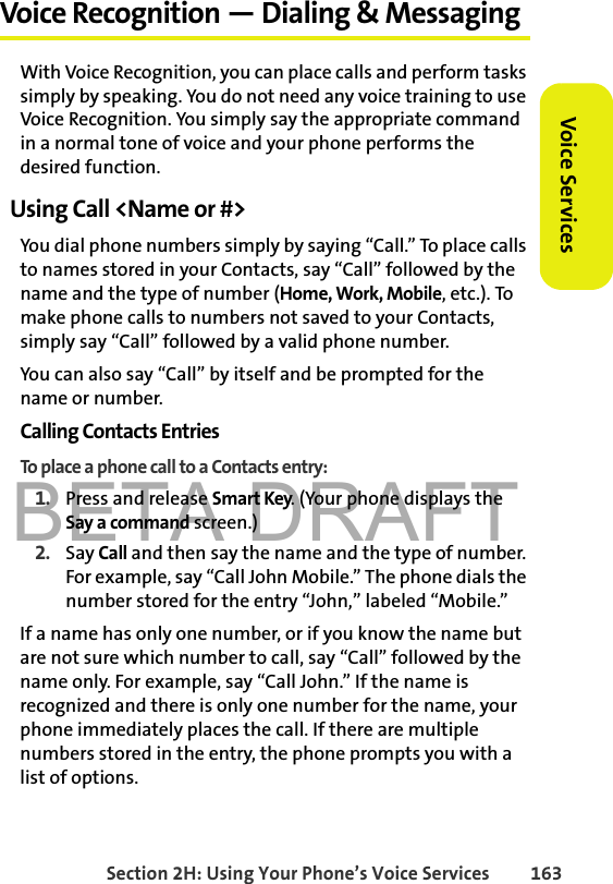 BETA DRAFTSection 2H: Using Your Phone’s Voice Services 163Voice ServicesVoice Recognition — Dialing &amp; MessagingWith Voice Recognition, you can place calls and perform tasks simply by speaking. You do not need any voice training to use Voice Recognition. You simply say the appropriate command in a normal tone of voice and your phone performs the desired function.Using Call &lt;Name or #&gt;You dial phone numbers simply by saying “Call.” To place calls to names stored in your Contacts, say “Call” followed by the name and the type of number (Home, Work, Mobile, etc.). To make phone calls to numbers not saved to your Contacts, simply say “Call” followed by a valid phone number. You can also say “Call” by itself and be prompted for the name or number. Calling Contacts EntriesTo place a phone call to a Contacts entry:1. Press and release Smart Key. (Your phone displays the Say a command screen.)2. Say Call and then say the name and the type of number. For example, say “Call John Mobile.” The phone dials the number stored for the entry “John,” labeled “Mobile.” If a name has only one number, or if you know the name but are not sure which number to call, say “Call” followed by the name only. For example, say “Call John.” If the name is recognized and there is only one number for the name, your phone immediately places the call. If there are multiple numbers stored in the entry, the phone prompts you with a list of options. 