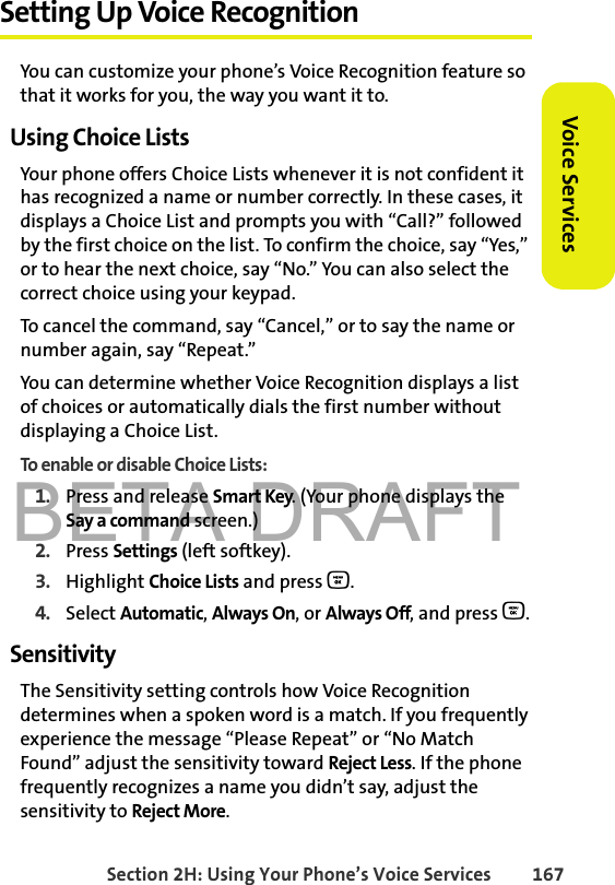 BETA DRAFTSection 2H: Using Your Phone’s Voice Services 167Voice ServicesSetting Up Voice RecognitionYou can customize your phone’s Voice Recognition feature so that it works for you, the way you want it to. Using Choice ListsYour phone offers Choice Lists whenever it is not confident it has recognized a name or number correctly. In these cases, it displays a Choice List and prompts you with “Call?” followed by the first choice on the list. To confirm the choice, say “Yes,” or to hear the next choice, say “No.” You can also select the correct choice using your keypad.To cancel the command, say “Cancel,” or to say the name or number again, say “Repeat.”You can determine whether Voice Recognition displays a list of choices or automatically dials the first number without displaying a Choice List.To enable or disable Choice Lists:1. Press and release Smart Key. (Your phone displays the Say a command screen.)2. Press Settings (left softkey). 3. Highlight Choice Lists and press O.4. Select Automatic, Always On, or Always Off, and press O.SensitivityThe Sensitivity setting controls how Voice Recognition determines when a spoken word is a match. If you frequently experience the message “Please Repeat” or “No Match Found” adjust the sensitivity toward Reject Less. If the phone frequently recognizes a name you didn’t say, adjust the sensitivity to Reject More.