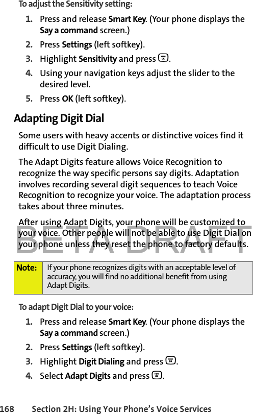 BETA DRAFT168 Section 2H: Using Your Phone’s Voice ServicesTo adjust the Sensitivity setting:1. Press and release Smart Key. (Your phone displays the Say a command screen.)2. Press Settings (left softkey). 3. Highlight Sensitivity and press O.4. Using your navigation keys adjust the slider to the desired level. 5. Press OK (left softkey).Adapting Digit DialSome users with heavy accents or distinctive voices find it difficult to use Digit Dialing. The Adapt Digits feature allows Voice Recognition to recognize the way specific persons say digits. Adaptation involves recording several digit sequences to teach Voice Recognition to recognize your voice. The adaptation process takes about three minutes.After using Adapt Digits, your phone will be customized to your voice. Other people will not be able to use Digit Dial on your phone unless they reset the phone to factory defaults.To adapt Digit Dial to your voice:1. Press and release Smart Key. (Your phone displays the Say a command screen.)2. Press Settings (left softkey). 3. Highlight Digit Dialing and press O.4. Select Adapt Digits and press O.Note: If your phone recognizes digits with an acceptable level of accuracy, you will find no additional benefit from usingAdapt Digits.