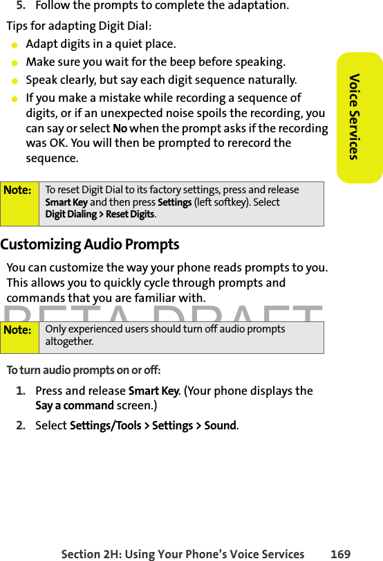 BETA DRAFTSection 2H: Using Your Phone’s Voice Services 169Voice Services5. Follow the prompts to complete the adaptation.Tips for adapting Digit Dial:䢇Adapt digits in a quiet place.䢇Make sure you wait for the beep before speaking.䢇Speak clearly, but say each digit sequence naturally.䢇If you make a mistake while recording a sequence of digits, or if an unexpected noise spoils the recording, you can say or select No when the prompt asks if the recording was OK. You will then be prompted to rerecord the sequence.Customizing Audio PromptsYou can customize the way your phone reads prompts to you. This allows you to quickly cycle through prompts and commands that you are familiar with. To turn audio prompts on or off: 1. Press and release Smart Key. (Your phone displays the Say a command screen.)2. Select Settings/Tools &gt; Settings &gt; Sound. Note: To reset Digit Dial to its factory settings, press and release Smart Key and then press Settings (left softkey). SelectDigit Dialing &gt; Reset Digits. Note: Only experienced users should turn off audio prompts altogether. 