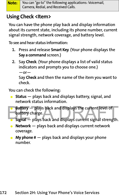 BETA DRAFT172 Section 2H: Using Your Phone’s Voice ServicesUsing Check &lt;Item&gt;You can have the phone play back and display information about its current state, including its phone number, current signal strength, network coverage, and battery level.To see and hear status information:1. Press and release Smart Key. (Your phone displays the Say a command screen.)2. Say Check. (Your phone displays a list of valid status indicators and prompts you to choose one.)—or—Say Check and then the name of the item you want to check.You can check the following:䢇Status — plays back and displays battery, signal, and network status information.䢇Battery — plays back and displays the current level of battery charge.䢇Signal — plays back and displays current signal strength.䢇Network — plays back and displays current network coverage.䢇My phone # — plays back and displays your phone number.Note: You can “go to” the following applications: Voicemail, Camera, Redial, and Received Calls.