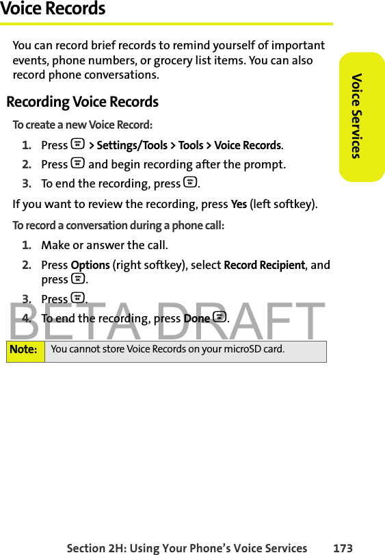 BETA DRAFTSection 2H: Using Your Phone’s Voice Services 173Voice ServicesVoice RecordsYou can record brief records to remind yourself of important events, phone numbers, or grocery list items. You can also record phone conversations.Recording Voice RecordsTo create a new Voice Record:1. Press O &gt; Settings/Tools &gt; Tools &gt; Voice Records.2. Press O and begin recording after the prompt.3. To end the recording, press O.If you want to review the recording, press Yes (left softkey). To record a conversation during a phone call:1. Make or answer the call.2. Press Options (right softkey), select Record Recipient, and press O.3. Press O. 4. To end the recording, press Done O.Note: You cannot store Voice Records on your microSD card. 