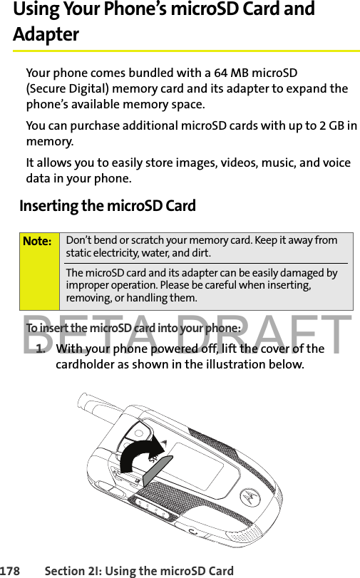 BETA DRAFT178 Section 2I: Using the microSD CardUsing Your Phone’s microSD Card and AdapterYour phone comes bundled with a 64 MB microSD (Secure Digital) memory card and its adapter to expand the phone’s available memory space. You can purchase additional microSD cards with up to 2 GB in memory. It allows you to easily store images, videos, music, and voice data in your phone.Inserting the microSD CardTo insert the microSD card into your phone:1. With your phone powered off, lift the cover of the cardholder as shown in the illustration below. Note: Don’t bend or scratch your memory card. Keep it away from static electricity, water, and dirt.The microSD card and its adapter can be easily damaged by improper operation. Please be careful when inserting, removing, or handling them.