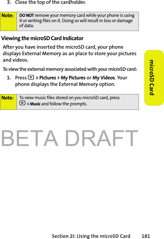 BETA DRAFTSection 2I: Using the microSD Card 181microSD Card3. Close the top of the cardholder.Viewing the microSD Card IndicatorAfter you have inserted the microSD card, your phone displays External Memory as an place to store your pictures and videos. To view the external memory associated with your microSD card:1. Press O &gt; Pictures &gt; My Pictures or My Videos. Your phone displays the External Memory option.Note: DO NOT remove your memory card while your phone is using it or writing files on it. Doing so will result in loss or damage of data.Note: To view music files stored on you microSD card, press O &gt; Music and follow the prompts.