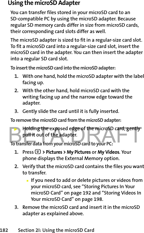 BETA DRAFT182 Section 2I: Using the microSD CardUsing the microSD AdapterYou can transfer files stored in your microSD card to an SD-compatible PC by using the microSD adapter. Because regular SD memory cards differ in size from microSD cards, their corresponding card slots differ as well. The microSD adapter is sized to fit in a regular-size card slot. To fit a microSD card into a regular-size card slot, insert the microSD card in the adapter. You can then insert the adapter into a regular SD card slot. To insert the microSD card into the microSD adapter:1. With one hand, hold the microSD adapter with the label facing up. 2. With the other hand, hold microSD card with the writing facing up and the narrow edge toward the adapter. 3. Gently slide the card until it is fully inserted.To remove the microSD card from the microSD adapter:䊳Holding the exposed edge of the microSD card, gently pull it out of the adapter.To transfer data from your microSD card to your PC:1. Press O &gt; Pictures &gt; My Pictures or My Videos. Your phone displays the External Memory option.2. Verify that the microSD card contains the files you want to transfer.䡲If you need to add or delete pictures or videos from your microSD card, see “Storing Pictures In Your microSD Card” on page 192 and “Storing Videos In Your microSD Card” on page 198.3. Remove the microSD card and insert it in the microSD adapter as explained above. 