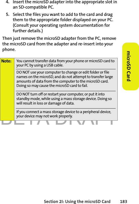 BETA DRAFTSection 2I: Using the microSD Card 183microSD Card4. Insert the microSD adapter into the appropriate slot in an SD-compatible PC. 5. Select the files you want to add to the card and drag them to the appropriate folder displayed on your PC. (Consult your operating system documentation for further details.)Then just remove the microSD adapter from the PC, remove the microSD card from the adapter and re-insert into your phone. Note: You cannot transfer data from your phone or microSD card to your PC by using a USB cable. DO NOT use your computer to change or edit folder or file names on the microSD, and do not attempt to transfer large amounts of data from the computer to the microSD card. Doing so may cause the microSD card to fail.DO NOT turn off or restart your computer, or put it into standby mode, while using a mass storage device. Doing so will result in loss or damage of data.If you connect a mass storage device to a peripheral device, your device may not work properly.