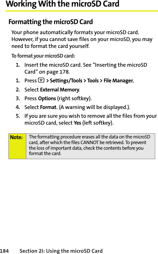 BETA DRAFT184 Section 2I: Using the microSD CardWorking With the microSD CardFormatting the microSD CardYour phone automatically formats your microSD card. However, if you cannot save files on your microSD, you may need to format the card yourself. To format your microSD card:1. Insert the microSD card. See “Inserting the microSD Card” on page 178. 1. Press O &gt; Settings/Tools &gt; Tools &gt; File Manager.2. Select External Memory.3. Press Options (right softkey).4. Select Format. (A warning will be displayed.).5. If you are sure you wish to remove all the files from your microSD card, select Yes (left softkey). Note: The formatting procedure erases all the data on the microSD card, after which the files CANNOT be retrieved. To prevent the loss of important data, check the contents before you format the card.