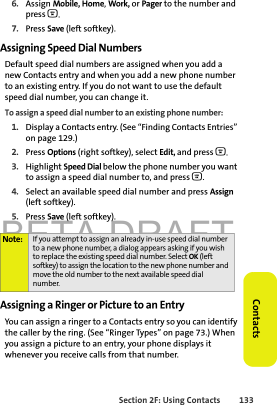 BETA DRAFTSection 2F: Using Contacts 133Contacts6. Assign Mobile, Home, Work, or Pager to the number and press O.7. Press Save (left softkey). Assigning Speed Dial NumbersDefault speed dial numbers are assigned when you add a new Contacts entry and when you add a new phone number to an existing entry. If you do not want to use the default speed dial number, you can change it.To assign a speed dial number to an existing phone number:1. Display a Contacts entry. (See “Finding Contacts Entries” on page 129.)2. Press Options (right softkey), select Edit, and press O. 3. Highlight Speed Dial below the phone number you want to assign a speed dial number to, and press O.4. Select an available speed dial number and press Assign (left softkey).5. Press Save (left softkey).Assigning a Ringer or Picture to an EntryYou can assign a ringer to a Contacts entry so you can identify the caller by the ring. (See “Ringer Types” on page 73.) When you assign a picture to an entry, your phone displays it whenever you receive calls from that number.Note: If you attempt to assign an already in-use speed dial number to a new phone number, a dialog appears asking if you wish to replace the existing speed dial number. Select OK (left softkey) to assign the location to the new phone number and move the old number to the next available speed dial number.