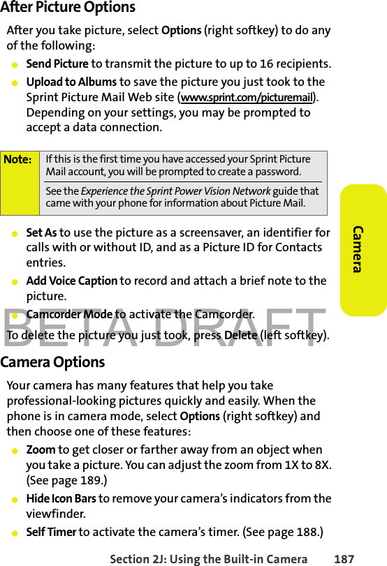 BETA DRAFTSection 2J: Using the Built-in Camera 187CameraAfter Picture OptionsAfter you take picture, select Options (right softkey) to do any of the following:䢇Send Picture to transmit the picture to up to 16 recipients. 䢇Upload to Albums to save the picture you just took to the Sprint Picture Mail Web site (www.sprint.com/picturemail). Depending on your settings, you may be prompted to accept a data connection.䢇Set As to use the picture as a screensaver, an identifier for calls with or without ID, and as a Picture ID for Contacts entries.䢇Add Voice Caption to record and attach a brief note to the picture.䢇Camcorder Mode to activate the Camcorder.To delete the picture you just took, press Delete (left softkey).Camera Options Your camera has many features that help you take professional-looking pictures quickly and easily. When the phone is in camera mode, select Options (right softkey) and then choose one of these features:䢇Zoom to get closer or farther away from an object when you take a picture. You can adjust the zoom from 1X to 8X. (See page 189.) 䢇Hide Icon Bars to remove your camera’s indicators from the viewfinder.䢇Self Timer to activate the camera’s timer. (See page 188.)Note: If this is the first time you have accessed your Sprint Picture Mail account, you will be prompted to create a password. See the Experience the Sprint Power Vision Network guide that came with your phone for information about Picture Mail.