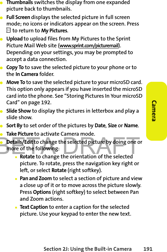 BETA DRAFTSection 2J: Using the Built-in Camera 191Camera䢇Thumbnails switches the display from one expanded picture back to thumbnails. 䢇Full Screen displays the selected picture in full screen mode; no icons or indicators appear on the screen. Press b to return to My Pictures.䢇Upload to upload files from My Pictures to the Sprint Picture Mail Web site (www.sprint.com/picturemail). Depending on your settings, you may be prompted to accept a data connection. 䢇Copy To to save the selected picture to your phone or to the In Camera folder. 䢇Move To to save the selected picture to your microSD card. This option only appears if you have inserted the microSD card into the phone. See “Storing Pictures In Your microSD Card” on page 192.䢇Slide Show to display the pictures in letterbox and play a slide show.   䢇Sort By to set order of the pictures by Date, Size or Name. 䢇Take Picture to activate Camera mode.䢇Details/Edit to change the selected picture by doing one or more of the following:䡲Rotate to change the orientation of the selected picture. To rotate, press the navigation key right or left, or select Rotate (right softkey).䡲Pan and Zoom to select a section of picture and view a close up of it or to move across the picture slowly. Press Options (right softkey) to select between Pan and Zoom actions. 䡲Text Caption to enter a caption for the selected picture. Use your keypad to enter the new text.