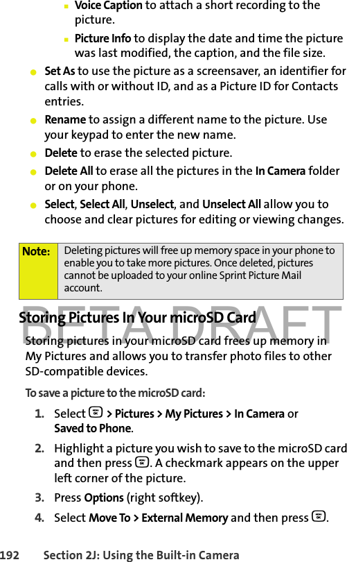 BETA DRAFT192 Section 2J: Using the Built-in Camera䡲Voice Caption to attach a short recording to the picture.䡲Picture Info to display the date and time the picture was last modified, the caption, and the file size. 䢇Set As to use the picture as a screensaver, an identifier for calls with or without ID, and as a Picture ID for Contacts entries. 䢇Rename to assign a different name to the picture. Use your keypad to enter the new name. 䢇Delete to erase the selected picture.䢇Delete All to erase all the pictures in the In Camera folder or on your phone.䢇Select, Select All, Unselect, and Unselect All allow you to choose and clear pictures for editing or viewing changes. Storing Pictures In Your microSD CardStoring pictures in your microSD card frees up memory in My Pictures and allows you to transfer photo files to other SD-compatible devices. To save a picture to the microSD card:1. Select O &gt; Pictures &gt; My Pictures &gt; In Camera or Saved to Phone.2. Highlight a picture you wish to save to the microSD card and then press O. A checkmark appears on the upper left corner of the picture.3. Press Options (right softkey).4. Select Move To &gt; External Memory and then press O.Note: Deleting pictures will free up memory space in your phone to enable you to take more pictures. Once deleted, pictures cannot be uploaded to your online Sprint Picture Mail account.