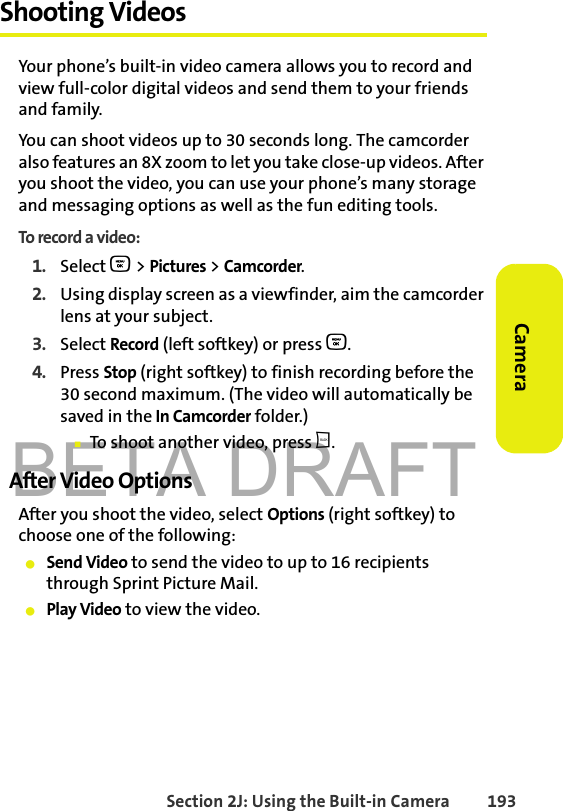 BETA DRAFTSection 2J: Using the Built-in Camera 193CameraShooting VideosYour phone’s built-in video camera allows you to record and view full-color digital videos and send them to your friends and family.You can shoot videos up to 30 seconds long. The camcorder also features an 8X zoom to let you take close-up videos. After you shoot the video, you can use your phone’s many storage and messaging options as well as the fun editing tools. To record a video:1. Select O &gt; Pictures &gt; Camcorder. 2. Using display screen as a viewfinder, aim the camcorder lens at your subject.3. Select Record (left softkey) or press O. 4. Press Stop (right softkey) to finish recording before the 30 second maximum. (The video will automatically be saved in the In Camcorder folder.) 䡲To shoot another video, press b.After Video OptionsAfter you shoot the video, select Options (right softkey) to choose one of the following:䢇Send Video to send the video to up to 16 recipients through Sprint Picture Mail.䢇Play Video to view the video.