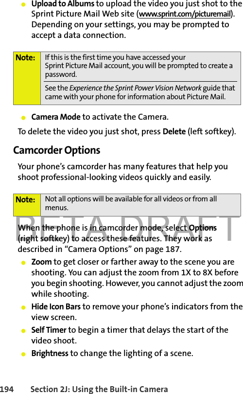 BETA DRAFT194 Section 2J: Using the Built-in Camera䢇Upload to Albums to upload the video you just shot to the Sprint Picture Mail Web site (www.sprint.com/picturemail). Depending on your settings, you may be prompted to accept a data connection.䢇Camera Mode to activate the Camera. To delete the video you just shot, press Delete (left softkey).Camcorder OptionsYour phone’s camcorder has many features that help you shoot professional-looking videos quickly and easily. When the phone is in camcorder mode, select Options(right softkey) to access these features. They work as described in “Camera Options” on page 187.䢇Zoom to get closer or farther away to the scene you are shooting. You can adjust the zoom from 1X to 8X before you begin shooting. However, you cannot adjust the zoom while shooting. 䢇Hide Icon Bars to remove your phone’s indicators from the view screen.䢇Self Timer to begin a timer that delays the start of the video shoot.䢇Brightness to change the lighting of a scene. Note: If this is the first time you have accessed your Sprint Picture Mail account, you will be prompted to create a password. See the Experience the Sprint Power Vision Network guide that came with your phone for information about Picture Mail.Note: Not all options will be available for all videos or from all menus.
