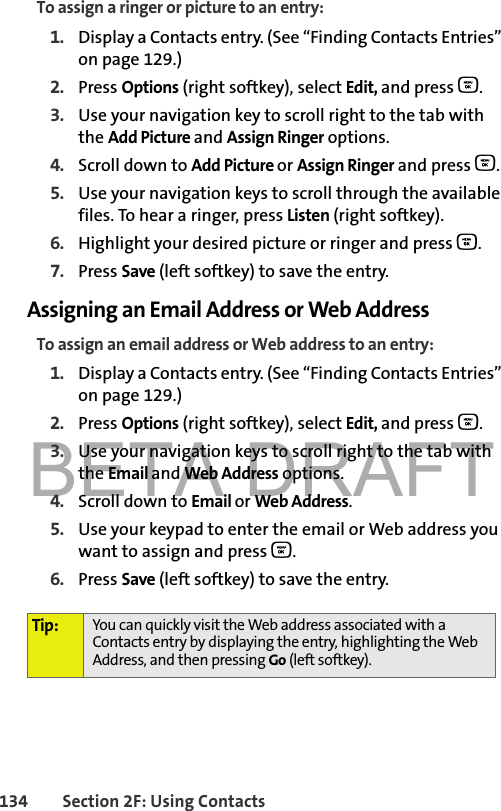 BETA DRAFT134 Section 2F: Using ContactsTo assign a ringer or picture to an entry:1. Display a Contacts entry. (See “Finding Contacts Entries” on page 129.)2. Press Options (right softkey), select Edit, and press O. 3. Use your navigation key to scroll right to the tab with the Add Picture and Assign Ringer options.4. Scroll down to Add Picture or Assign Ringer and press O.5. Use your navigation keys to scroll through the available files. To hear a ringer, press Listen (right softkey).6. Highlight your desired picture or ringer and press O.7. Press Save (left softkey) to save the entry.Assigning an Email Address or Web AddressTo assign an email address or Web address to an entry:1. Display a Contacts entry. (See “Finding Contacts Entries” on page 129.)2. Press Options (right softkey), select Edit, and press O. 3. Use your navigation keys to scroll right to the tab with the Email and Web Address options.4. Scroll down to Email or Web Address.5. Use your keypad to enter the email or Web address you want to assign and press O.6. Press Save (left softkey) to save the entry.Tip: You can quickly visit the Web address associated with a Contacts entry by displaying the entry, highlighting the Web Address, and then pressing Go (left softkey).