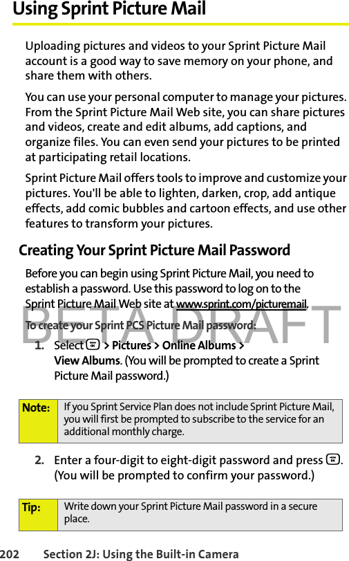 BETA DRAFT202 Section 2J: Using the Built-in CameraUsing Sprint Picture MailUploading pictures and videos to your Sprint Picture Mail account is a good way to save memory on your phone, and share them with others.You can use your personal computer to manage your pictures. From the Sprint Picture Mail Web site, you can share pictures and videos, create and edit albums, add captions, and organize files. You can even send your pictures to be printed at participating retail locations. Sprint Picture Mail offers tools to improve and customize your pictures. You&apos;ll be able to lighten, darken, crop, add antique effects, add comic bubbles and cartoon effects, and use other features to transform your pictures. Creating Your Sprint Picture Mail PasswordBefore you can begin using Sprint Picture Mail, you need to establish a password. Use this password to log on to the Sprint Picture Mail Web site at www.sprint.com/picturemail.To create your Sprint PCS Picture Mail password:1. Select O &gt; Pictures &gt; Online Albums &gt; View Albums. (You will be prompted to create a Sprint Picture Mail password.)2. Enter a four-digit to eight-digit password and press O. (You will be prompted to confirm your password.)Note: If you Sprint Service Plan does not include Sprint Picture Mail, you will first be prompted to subscribe to the service for an additional monthly charge.Tip: Write down your Sprint Picture Mail password in a secure place.