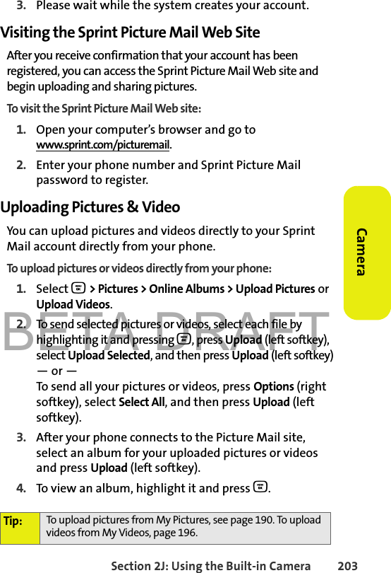 BETA DRAFTSection 2J: Using the Built-in Camera 203Camera3. Please wait while the system creates your account.Visiting the Sprint Picture Mail Web SiteAfter you receive confirmation that your account has been registered, you can access the Sprint Picture Mail Web site and begin uploading and sharing pictures. To visit the Sprint Picture Mail Web site:1. Open your computer’s browser and go to www.sprint.com/picturemail.2. Enter your phone number and Sprint Picture Mail password to register. Uploading Pictures &amp; VideoYou can upload pictures and videos directly to your Sprint Mail account directly from your phone. To upload pictures or videos directly from your phone:1. Select O &gt; Pictures &gt; Online Albums &gt; Upload Pictures or Upload Videos.2. To send selected pictures or videos, select each file by highlighting it and pressing O, press Upload (left softkey), select Upload Selected, and then press Upload (left softkey)— or —To send all your pictures or videos, press Options (right softkey), select Select All, and then press Upload (left softkey). 3. After your phone connects to the Picture Mail site, select an album for your uploaded pictures or videos and press Upload (left softkey). 4. To view an album, highlight it and press O.Tip: To upload pictures from My Pictures, see page 190. To upload videos from My Videos, page 196. 