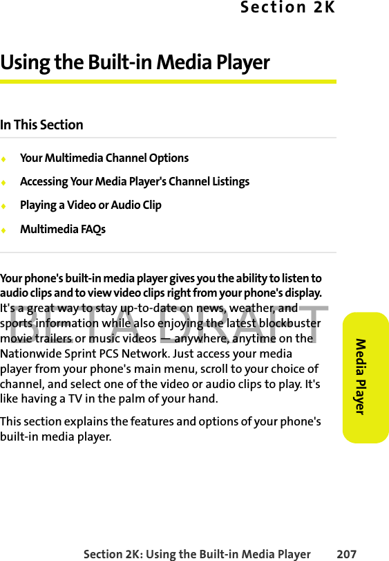 BETA DRAFTSection 2K: Using the Built-in Media Player 207Media PlayerSection 2KUsing the Built-in Media PlayerIn This Section⽧Your Multimedia Channel Options⽧Accessing Your Media Player&apos;s Channel Listings⽧Playing a Video or Audio Clip⽧Multimedia FAQsYour phone&apos;s built-in media player gives you the ability to listen to audio clips and to view video clips right from your phone&apos;s display. It&apos;s a great way to stay up-to-date on news, weather, and sports information while also enjoying the latest blockbuster movie trailers or music videos — anywhere, anytime on the Nationwide Sprint PCS Network. Just access your media player from your phone&apos;s main menu, scroll to your choice of channel, and select one of the video or audio clips to play. It&apos;s like having a TV in the palm of your hand.This section explains the features and options of your phone&apos;s built-in media player.