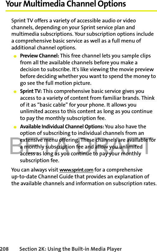 BETA DRAFT208 Section 2K: Using the Built-in Media PlayerYour Multimedia Channel OptionsSprint TV offers a variety of accessible audio or video channels, depending on your Sprint service plan and multimedia subscriptions. Your subscription options include a comprehensive basic service as well as a full menu of additional channel options.䢇Preview Channel: This free channel lets you sample clips from all the available channels before you make a decision to subscribe. It&apos;s like viewing the movie preview before deciding whether you want to spend the money to go see the full motion picture.䢇Sprint TV: This comprehensive basic service gives you access to a variety of content from familiar brands. Think of it as “basic cable” for your phone. It allows you unlimited access to this content as long as you continue to pay the monthly subscription fee.䢇Available Individual Channel Options: You also have the option of subscribing to individual channels from an extensive menu offering. These channels are available for a monthly subscription fee and allow you unlimited access as long as you continue to pay your monthly subscription fee.You can always visit www.sprint.com for a comprehensive up-to-date Channel Guide that provides an explanation of the available channels and information on subscription rates.