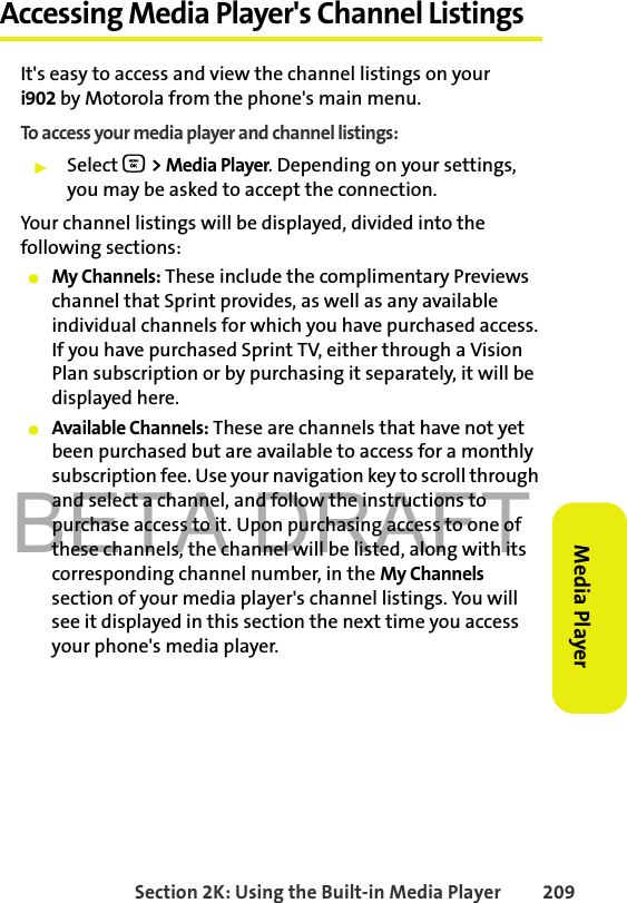 BETA DRAFTSection 2K: Using the Built-in Media Player 209Media PlayerAccessing Media Player&apos;s Channel ListingsIt&apos;s easy to access and view the channel listings on youri902 by Motorola from the phone&apos;s main menu.To access your media player and channel listings:䊳Select O &gt; Media Player. Depending on your settings, you may be asked to accept the connection. Your channel listings will be displayed, divided into the following sections:䢇My Channels: These include the complimentary Previews channel that Sprint provides, as well as any available individual channels for which you have purchased access. If you have purchased Sprint TV, either through a Vision Plan subscription or by purchasing it separately, it will be displayed here.䢇Available Channels: These are channels that have not yet been purchased but are available to access for a monthly subscription fee. Use your navigation key to scroll through and select a channel, and follow the instructions to purchase access to it. Upon purchasing access to one of these channels, the channel will be listed, along with its corresponding channel number, in the My Channels section of your media player&apos;s channel listings. You will see it displayed in this section the next time you access your phone&apos;s media player.