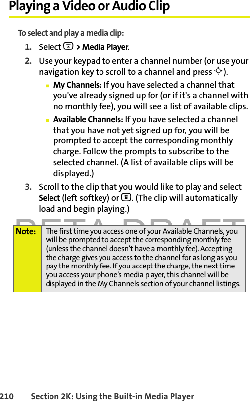 BETA DRAFT210 Section 2K: Using the Built-in Media PlayerPlaying a Video or Audio ClipTo select and play a media clip:1. Select O &gt; Media Player.2. Use your keypad to enter a channel number (or use your navigation key to scroll to a channel and press M).䡲My Channels: If you have selected a channel that you&apos;ve already signed up for (or if it&apos;s a channel with no monthly fee), you will see a list of available clips.䡲Available Channels: If you have selected a channel that you have not yet signed up for, you will be prompted to accept the corresponding monthly charge. Follow the prompts to subscribe to the selected channel. (A list of available clips will be displayed.)3. Scroll to the clip that you would like to play and select Select (left softkey) or O. (The clip will automatically load and begin playing.)Note: The first time you access one of your Available Channels, you will be prompted to accept the corresponding monthly fee (unless the channel doesn’t have a monthly fee). Accepting the charge gives you access to the channel for as long as you pay the monthly fee. If you accept the charge, the next time you access your phone’s media player, this channel will be displayed in the My Channels section of your channel listings.