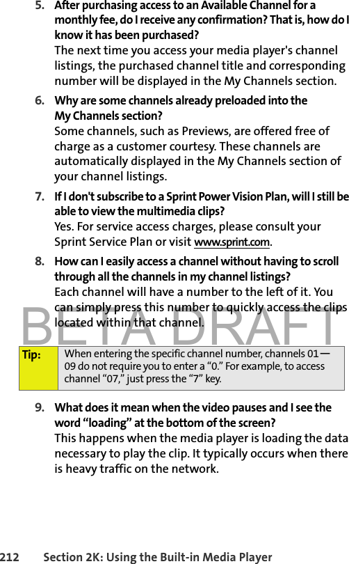 BETA DRAFT212 Section 2K: Using the Built-in Media Player5. After purchasing access to an Available Channel for a monthly fee, do I receive any confirmation? That is, how do I know it has been purchased?The next time you access your media player&apos;s channel listings, the purchased channel title and corresponding number will be displayed in the My Channels section.6. Why are some channels already preloaded into the My Channels section?Some channels, such as Previews, are offered free of charge as a customer courtesy. These channels are automatically displayed in the My Channels section of your channel listings.7. If I don&apos;t subscribe to a Sprint Power Vision Plan, will I still be able to view the multimedia clips?Yes. For service access charges, please consult your Sprint Service Plan or visit www.sprint.com.8. How can I easily access a channel without having to scroll through all the channels in my channel listings?Each channel will have a number to the left of it. You can simply press this number to quickly access the clips located within that channel.9. What does it mean when the video pauses and I see the word “loading” at the bottom of the screen?This happens when the media player is loading the data necessary to play the clip. It typically occurs when there is heavy traffic on the network.Tip: When entering the specific channel number, channels 01—09 do not require you to enter a “0.” For example, to access channel “07,” just press the “7” key.