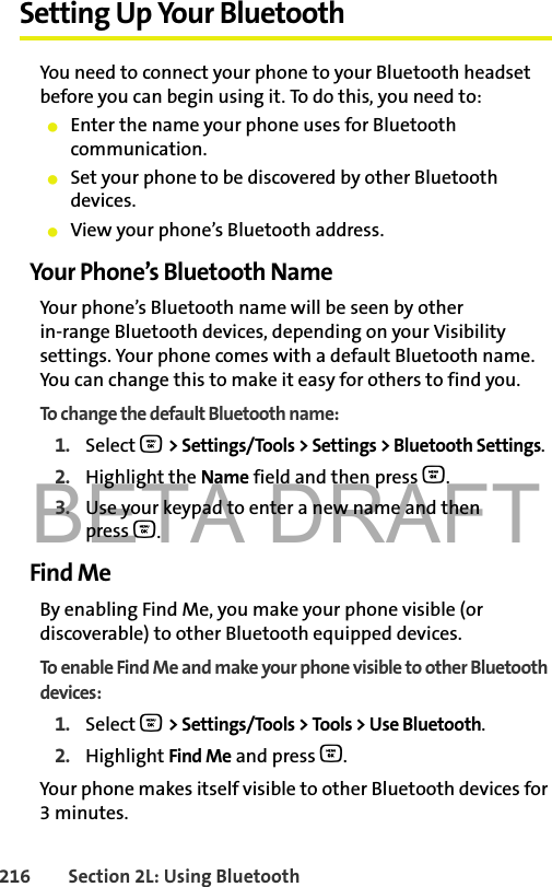 BETA DRAFT216 Section 2L: Using BluetoothSetting Up Your BluetoothYou need to connect your phone to your Bluetooth headset before you can begin using it. To do this, you need to:䢇Enter the name your phone uses for Bluetooth communication.䢇Set your phone to be discovered by other Bluetooth devices.䢇View your phone’s Bluetooth address.Your Phone’s Bluetooth NameYour phone’s Bluetooth name will be seen by other in-range Bluetooth devices, depending on your Visibility settings. Your phone comes with a default Bluetooth name. You can change this to make it easy for others to find you.To change the default Bluetooth name:1. Select O &gt; Settings/Tools &gt; Settings &gt; Bluetooth Settings.2. Highlight the Name field and then press O.3. Use your keypad to enter a new name and then press O.Find MeBy enabling Find Me, you make your phone visible (or discoverable) to other Bluetooth equipped devices. To enable Find Me and make your phone visible to other Bluetooth devices:1. Select O &gt; Settings/Tools &gt; Tools &gt; Use Bluetooth.2. Highlight Find Me and press O.Your phone makes itself visible to other Bluetooth devices for 3 minutes. 