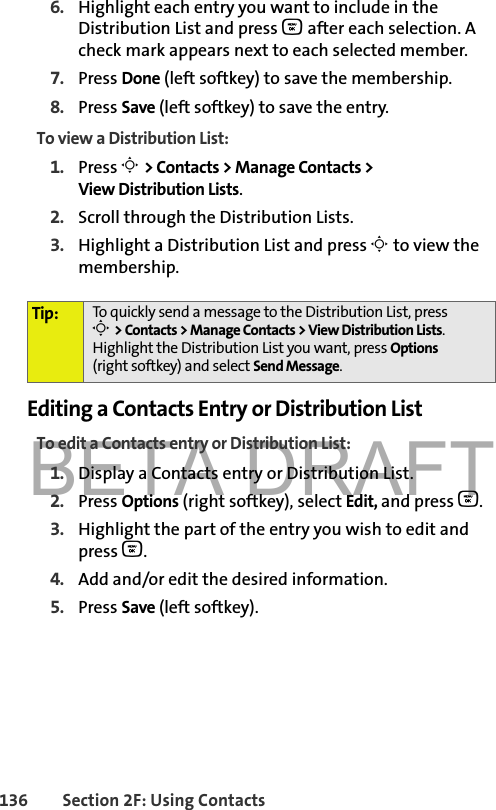 BETA DRAFT136 Section 2F: Using Contacts6. Highlight each entry you want to include in the Distribution List and press O after each selection. A check mark appears next to each selected member.7. Press Done (left softkey) to save the membership.8. Press Save (left softkey) to save the entry.To view a Distribution List:1. Press M &gt; Contacts &gt; Manage Contacts &gt; View Distribution Lists.2. Scroll through the Distribution Lists. 3. Highlight a Distribution List and press M to view the membership. Editing a Contacts Entry or Distribution ListTo edit a Contacts entry or Distribution List:1. Display a Contacts entry or Distribution List. 2. Press Options (right softkey), select Edit, and press O. 3. Highlight the part of the entry you wish to edit and press O.4. Add and/or edit the desired information.5. Press Save (left softkey). Tip: To quickly send a message to the Distribution List, pressM &gt; Contacts &gt; Manage Contacts &gt; View Distribution Lists. Highlight the Distribution List you want, press Options (right softkey) and select Send Message.