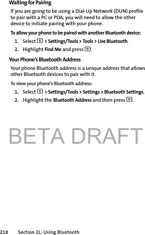 BETA DRAFT218 Section 2L: Using BluetoothWaiting for PairingIf you are going to be using a Dial-Up Network (DUN) profile to pair with a PC or PDA, you will need to allow the other device to initiate pairing with your phone.To allow your phone to be paired with another Bluetooth device:1. Select O &gt; Settings/Tools &gt; Tools &gt; Use Bluetooth.2. Highlight Find Me and press O.Your Phone’s Bluetooth AddressYour phone Bluetooth address is a unique address that allows other Bluetooth devices to pair with it. To view your phone’s Bluetooth address:1. Select O &gt; Settings/Tools &gt; Settings &gt; Bluetooth Settings.2. Highlight the Bluetooth Address and then press O.