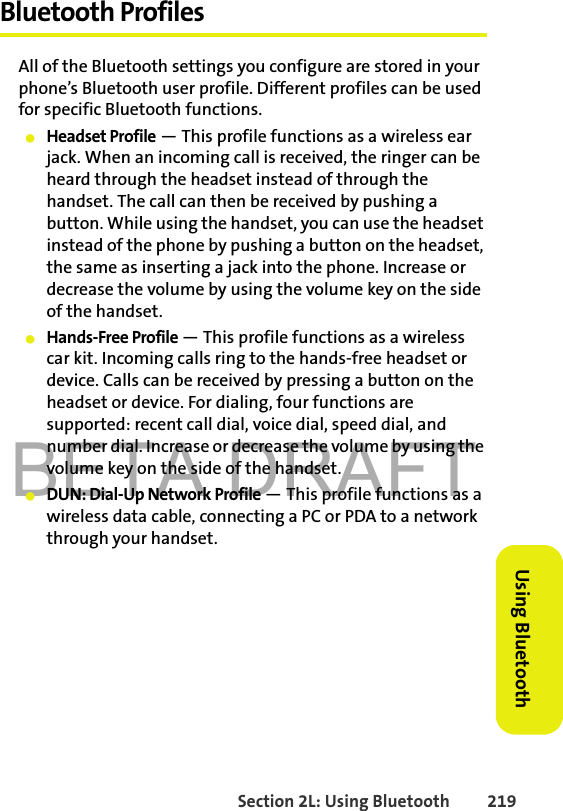 BETA DRAFTSection 2L: Using Bluetooth 219Using BluetoothBluetooth ProfilesAll of the Bluetooth settings you configure are stored in your phone’s Bluetooth user profile. Different profiles can be used for specific Bluetooth functions.䢇Headset Profile — This profile functions as a wireless ear jack. When an incoming call is received, the ringer can be heard through the headset instead of through the handset. The call can then be received by pushing a button. While using the handset, you can use the headset instead of the phone by pushing a button on the headset, the same as inserting a jack into the phone. Increase or decrease the volume by using the volume key on the side of the handset.䢇Hands-Free Profile — This profile functions as a wireless car kit. Incoming calls ring to the hands-free headset or device. Calls can be received by pressing a button on the headset or device. For dialing, four functions are supported: recent call dial, voice dial, speed dial, and number dial. Increase or decrease the volume by using the volume key on the side of the handset.䢇DUN: Dial-Up Network Profile — This profile functions as a wireless data cable, connecting a PC or PDA to a network through your handset.