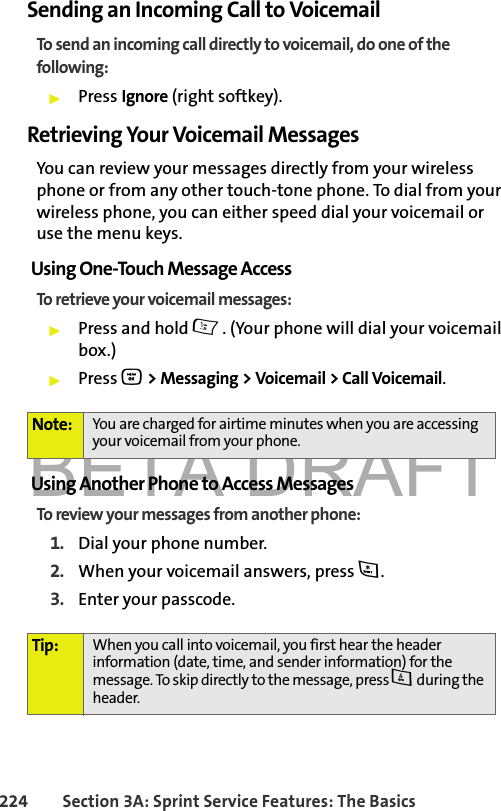 BETA DRAFT224 Section 3A: Sprint Service Features: The BasicsSending an Incoming Call to VoicemailTo send an incoming call directly to voicemail, do one of the following:䊳Press Ignore (right softkey).Retrieving Your Voicemail MessagesYou can review your messages directly from your wireless phone or from any other touch-tone phone. To dial from your wireless phone, you can either speed dial your voicemail or use the menu keys.Using One-Touch Message AccessTo retrieve your voicemail messages:䊳Press and hold 1. (Your phone will dial your voicemail box.)䊳Press O &gt; Messaging &gt; Voicemail &gt; Call Voicemail.Using Another Phone to Access MessagesTo review your messages from another phone:1. Dial your phone number.2. When your voicemail answers, press *.3. Enter your passcode.Note: You are charged for airtime minutes when you are accessing your voicemail from your phone.Tip: When you call into voicemail, you first hear the header information (date, time, and sender information) for the message. To skip directly to the message, press 4 during the header.