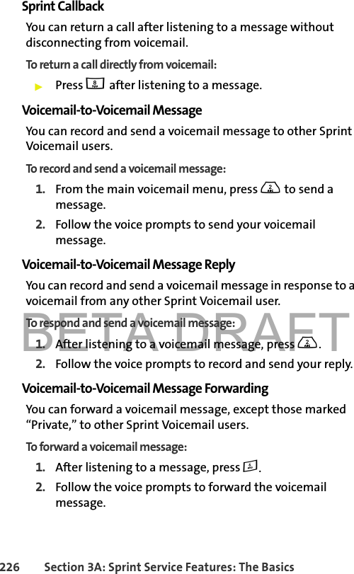 BETA DRAFT226 Section 3A: Sprint Service Features: The BasicsSprint CallbackYou can return a call after listening to a message without disconnecting from voicemail.To return a call directly from voicemail:䊳Press 8 after listening to a message. Voicemail-to-Voicemail MessageYou can record and send a voicemail message to other Sprint  Voicemail users.To record and send a voicemail message:1. From the main voicemail menu, press 2 to send a message.2. Follow the voice prompts to send your voicemail message.Voicemail-to-Voicemail Message ReplyYou can record and send a voicemail message in response to a voicemail from any other Sprint Voicemail user.To respond and send a voicemail message:1. After listening to a voicemail message, press 2.2. Follow the voice prompts to record and send your reply.Voicemail-to-Voicemail Message ForwardingYou can forward a voicemail message, except those marked “Private,” to other Sprint Voicemail users.To forward a voicemail message:1. After listening to a message, press 6.2. Follow the voice prompts to forward the voicemail message.