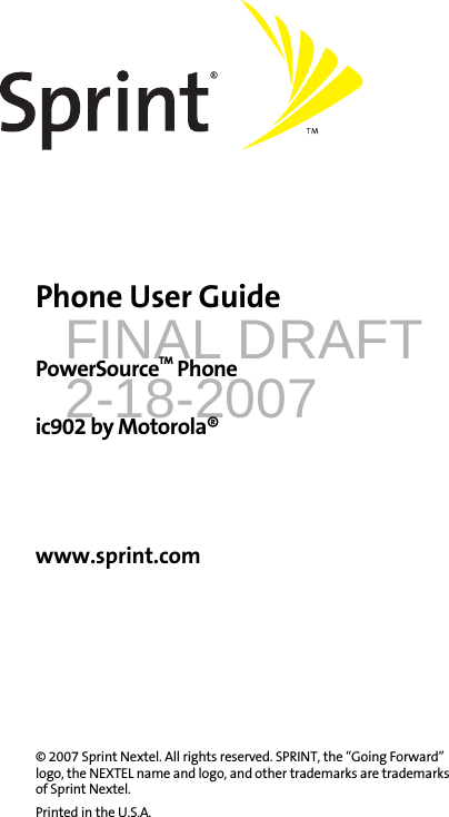 FINAL DRAFT2-18-2007Phone User GuidePowerSourceTM Phoneic902 by Motorola®www.sprint.com© 2007 Sprint Nextel. All rights reserved. SPRINT, the “Going Forward” logo, the NEXTEL name and logo, and other trademarks are trademarks of Sprint Nextel. Printed in the U.S.A.