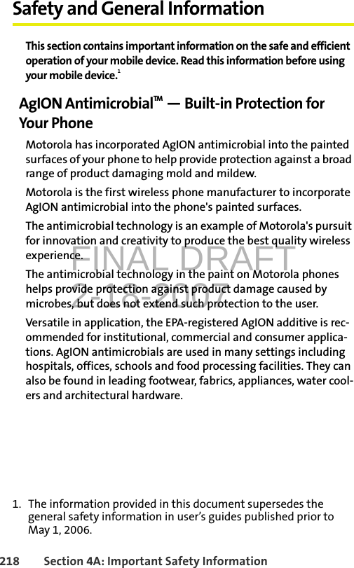 FINAL DRAFT2-18-2007218 Section 4A: Important Safety InformationSafety and General InformationThis section contains important information on the safe and efficient operation of your mobile device. Read this information before using your mobile device.1AgION AntimicrobialTM — Built-in Protection for Your PhoneMotorola has incorporated AgION antimicrobial into the painted surfaces of your phone to help provide protection against a broad range of product damaging mold and mildew.Motorola is the first wireless phone manufacturer to incorporate AgION antimicrobial into the phone&apos;s painted surfaces.The antimicrobial technology is an example of Motorola&apos;s pursuit for innovation and creativity to produce the best quality wireless experience.The antimicrobial technology in the paint on Motorola phones helps provide protection against product damage caused by microbes, but does not extend such protection to the user. Versatile in application, the EPA-registered AgION additive is rec-ommended for institutional, commercial and consumer applica-tions. AgION antimicrobials are used in many settings including hospitals, offices, schools and food processing facilities. They can also be found in leading footwear, fabrics, appliances, water cool-ers and architectural hardware.1. The information provided in this document supersedes the general safety information in user’s guides published prior to May 1, 2006.