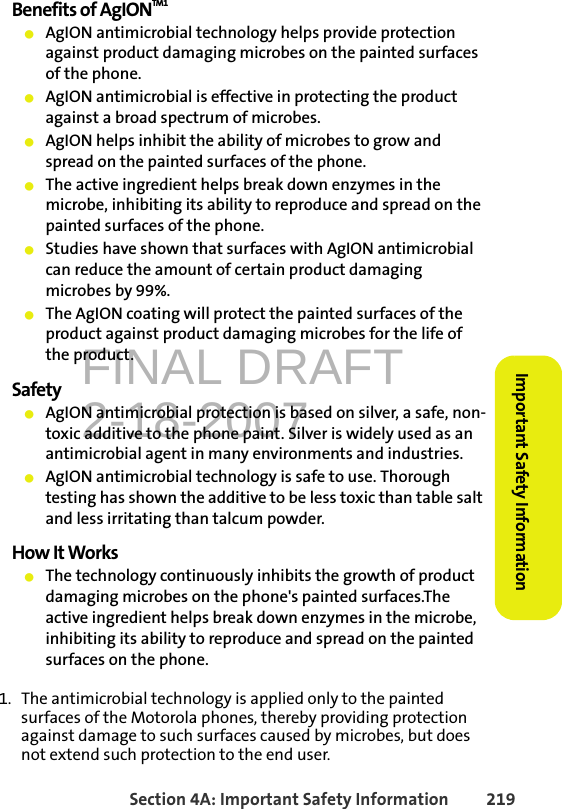 FINAL DRAFT2-18-2007Section 4A: Important Safety Information 219Important Safety InformationBenefits of AgIONTM1䢇AgION antimicrobial technology helps provide protection against product damaging microbes on the painted surfaces of the phone.䢇AgION antimicrobial is effective in protecting the product against a broad spectrum of microbes.䢇AgION helps inhibit the ability of microbes to grow and spread on the painted surfaces of the phone. 䢇The active ingredient helps break down enzymes in the microbe, inhibiting its ability to reproduce and spread on the painted surfaces of the phone.䢇Studies have shown that surfaces with AgION antimicrobial can reduce the amount of certain product damaging microbes by 99%.䢇The AgION coating will protect the painted surfaces of the product against product damaging microbes for the life of the product.Safety䢇AgION antimicrobial protection is based on silver, a safe, non-toxic additive to the phone paint. Silver is widely used as an antimicrobial agent in many environments and industries.䢇AgION antimicrobial technology is safe to use. Thorough testing has shown the additive to be less toxic than table salt and less irritating than talcum powder.How It Works䢇The technology continuously inhibits the growth of product damaging microbes on the phone&apos;s painted surfaces.The active ingredient helps break down enzymes in the microbe, inhibiting its ability to reproduce and spread on the painted surfaces on the phone.1. The antimicrobial technology is applied only to the painted surfaces of the Motorola phones, thereby providing protection against damage to such surfaces caused by microbes, but does not extend such protection to the end user.