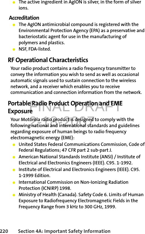 FINAL DRAFT2-18-2007220 Section 4A: Important Safety Information䢇The active ingredient in AgION is silver, in the form of silver ions.Accreditation䢇The AgION antimicrobial compound is registered with the Environmental Protection Agency (EPA) as a preservative and bacteriostatic agent for use in the manufacturing of polymers and plastics. 䢇NSF, FDA-listed. RF Operational CharacteristicsYour radio product contains a radio frequency transmitter to convey the information you wish to send as well as occasional automatic signals used to sustain connection to the wireless network, and a receiver which enables you to receive communication and connection information from the network.Portable Radio Product Operation and EME ExposureYour Motorola radio product is designed to comply with the following national and international standards and guidelines regarding exposure of human beings to radio frequency electromagnetic energy (EME):䢇United States Federal Communications Commission, Code of Federal Regulations; 47 CFR part 2 sub-part J.䢇American National Standards Institute (ANSI) / Institute of Electrical and Electronics Engineers (IEEE). C95. 1-1992.䢇Institute of Electrical and Electronics Engineers (IEEE). C95. 1-1999 Edition.䢇International Commission on Non-Ionizing Radiation Protection (ICNIRP) 1998.䢇Ministry of Health (Canada). Safety Code 6. Limits of Human Exposure to Radiofrequency Electromagnetic Fields in the Frequency Range from 3 kHz to 300 GHz, 1999.