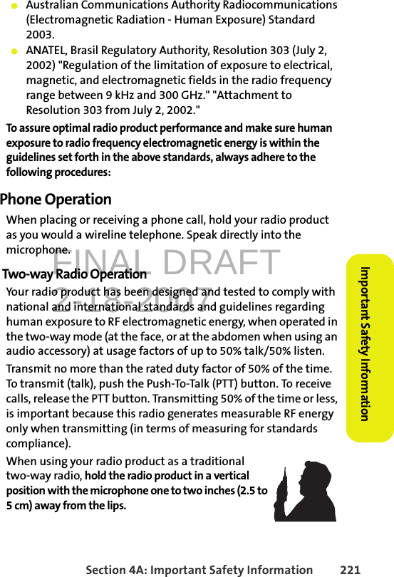 FINAL DRAFT2-18-2007Section 4A: Important Safety Information 221Important Safety Information䢇Australian Communications Authority Radiocommunications (Electromagnetic Radiation - Human Exposure) Standard 2003.䢇ANATEL, Brasil Regulatory Authority, Resolution 303 (July 2, 2002) &quot;Regulation of the limitation of exposure to electrical, magnetic, and electromagnetic fields in the radio frequency range between 9 kHz and 300 GHz.&quot; &quot;Attachment to Resolution 303 from July 2, 2002.&quot; To assure optimal radio product performance and make sure human exposure to radio frequency electromagnetic energy is within the guidelines set forth in the above standards, always adhere to the following procedures:Phone OperationWhen placing or receiving a phone call, hold your radio product as you would a wireline telephone. Speak directly into the microphone.Two-way Radio OperationYour radio product has been designed and tested to comply with national and international standards and guidelines regarding human exposure to RF electromagnetic energy, when operated in the two-way mode (at the face, or at the abdomen when using an audio accessory) at usage factors of up to 50% talk/50% listen.Transmit no more than the rated duty factor of 50% of the time. To transmit (talk), push the Push-To-Talk (PTT) button. To receive calls, release the PTT button. Transmitting 50% of the time or less, is important because this radio generates measurable RF energy only when transmitting (in terms of measuring for standards compliance).When using your radio product as a traditional two-way radio, hold the radio product in a vertical position with the microphone one to two inches (2.5 to 5 cm) away from the lips.