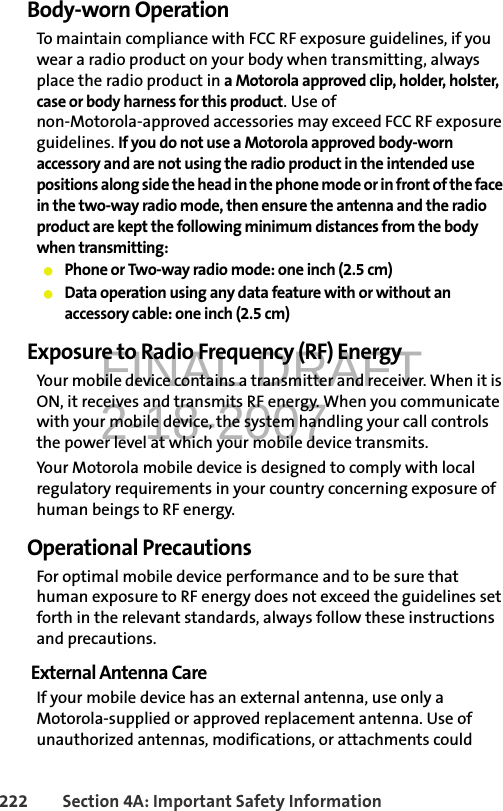 FINAL DRAFT2-18-2007222 Section 4A: Important Safety InformationBody-worn OperationTo maintain compliance with FCC RF exposure guidelines, if you wear a radio product on your body when transmitting, always place the radio product in a Motorola approved clip, holder, holster, case or body harness for this product. Use of non-Motorola-approved accessories may exceed FCC RF exposure guidelines. If you do not use a Motorola approved body-worn accessory and are not using the radio product in the intended use positions along side the head in the phone mode or in front of the face in the two-way radio mode, then ensure the antenna and the radio product are kept the following minimum distances from the body when transmitting:䢇Phone or Two-way radio mode: one inch (2.5 cm)䢇Data operation using any data feature with or without an accessory cable: one inch (2.5 cm)Exposure to Radio Frequency (RF) EnergyYour mobile device contains a transmitter and receiver. When it is ON, it receives and transmits RF energy. When you communicate with your mobile device, the system handling your call controls the power level at which your mobile device transmits.Your Motorola mobile device is designed to comply with local regulatory requirements in your country concerning exposure of human beings to RF energy.Operational PrecautionsFor optimal mobile device performance and to be sure that human exposure to RF energy does not exceed the guidelines set forth in the relevant standards, always follow these instructions and precautions.External Antenna CareIf your mobile device has an external antenna, use only a Motorola-supplied or approved replacement antenna. Use of unauthorized antennas, modifications, or attachments could 