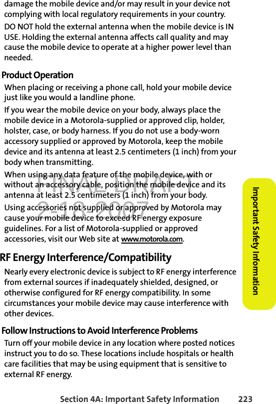 FINAL DRAFT2-18-2007Section 4A: Important Safety Information 223Important Safety Informationdamage the mobile device and/or may result in your device not complying with local regulatory requirements in your country.DO NOT hold the external antenna when the mobile device is IN USE. Holding the external antenna affects call quality and may cause the mobile device to operate at a higher power level than needed.Product OperationWhen placing or receiving a phone call, hold your mobile device just like you would a landline phone.If you wear the mobile device on your body, always place the mobile device in a Motorola-supplied or approved clip, holder, holster, case, or body harness. If you do not use a body-worn accessory supplied or approved by Motorola, keep the mobile device and its antenna at least 2.5 centimeters (1 inch) from your body when transmitting.When using any data feature of the mobile device, with or without an accessory cable, position the mobile device and its antenna at least 2.5 centimeters (1 inch) from your body.Using accessories not supplied or approved by Motorola may cause your mobile device to exceed RF energy exposure guidelines. For a list of Motorola-supplied or approved accessories, visit our Web site at www.motorola.com.RF Energy Interference/CompatibilityNearly every electronic device is subject to RF energy interference from external sources if inadequately shielded, designed, or otherwise configured for RF energy compatibility. In some circumstances your mobile device may cause interference with other devices.Follow Instructions to Avoid Interference ProblemsTurn off your mobile device in any location where posted notices instruct you to do so. These locations include hospitals or health care facilities that may be using equipment that is sensitive to external RF energy.