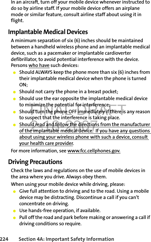 FINAL DRAFT2-18-2007224 Section 4A: Important Safety InformationIn an aircraft, turn off your mobile device whenever instructed to do so by airline staff. If your mobile device offers an airplane mode or similar feature, consult airline staff about using it in flight.Implantable Medical DevicesA minimum separation of six (6) inches should be maintained between a handheld wireless phone and an implantable medical device, such as a pacemaker or implantable cardioverter defibrillator, to avoid potential interference with the device.  Persons who have such devices:䢇Should ALWAYS keep the phone more than six (6) inches from their implantable medical device when the phone is turned ON;䢇Should not carry the phone in a breast pocket;䢇Should use the ear opposite the implantable medical device to minimize the potential for interference;䢇Should turn the phone OFF immediately if there is any reason to suspect that the interference is taking place.䢇Should read and follow the directions from the manufacturer of the implantable medical device.  If you have any questions about using your wireless phone with such a device, consult your health care provider.For more information, see www.fcc.cellphones.gov.Driving PrecautionsCheck the laws and regulations on the use of mobile devices in the area where you drive. Always obey them.When using your mobile device while driving, please:䢇Give full attention to driving and to the road. Using a mobile device may be distracting. Discontinue a call if you can’t concentrate on driving.䢇Use hands-free operation, if available.䢇Pull off the road and park before making or answering a call if driving conditions so require.